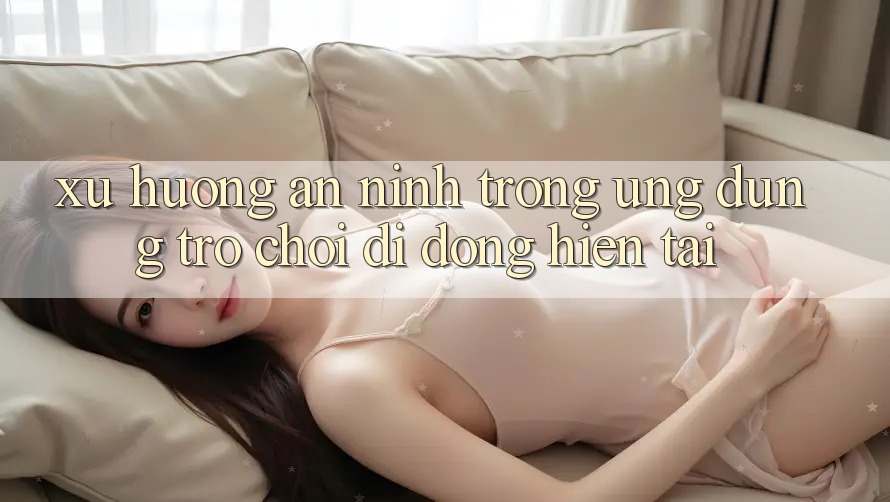 Xu Hướng An ninh Trong Ứng Dụng Trò chơi Di Động Hiện tại