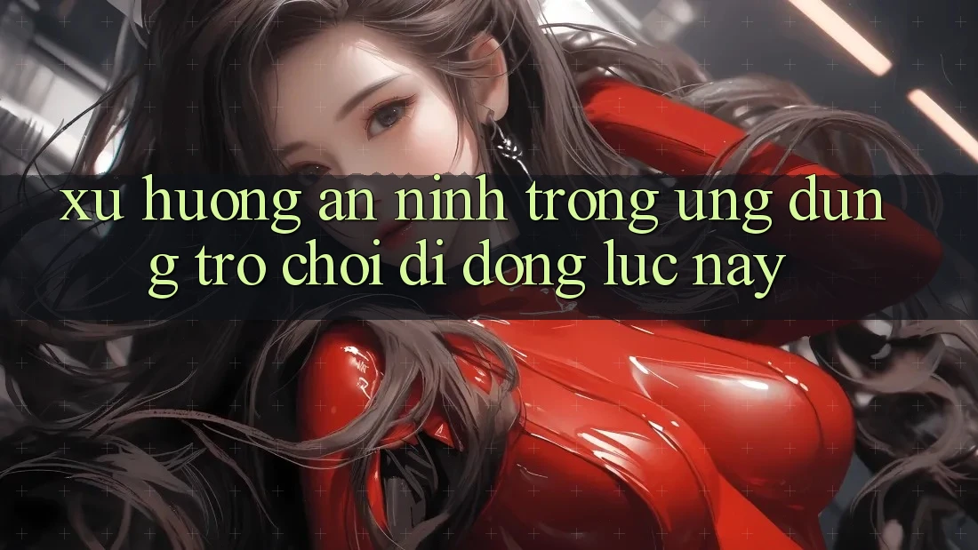 Xu Hướng An ninh Trong Ứng Dụng Trò chơi Di Động Lúc này