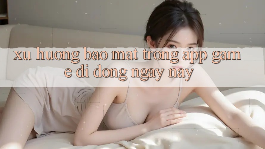 Xu Hướng Bảo Mật Trong App Game Di Động Ngày nay