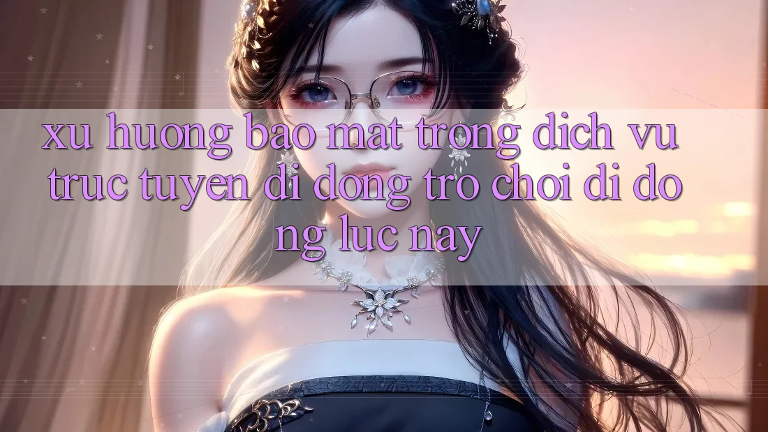 Xu Hướng Bảo Mật Trong Dịch vụ trực tuyến di động Trò chơi Di Động Lúc này