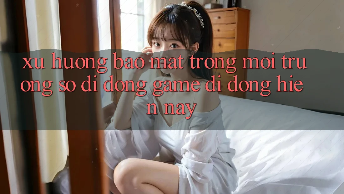 Xu Hướng Bảo Mật Trong Môi trường số di động Game Di Động Hiện Nay