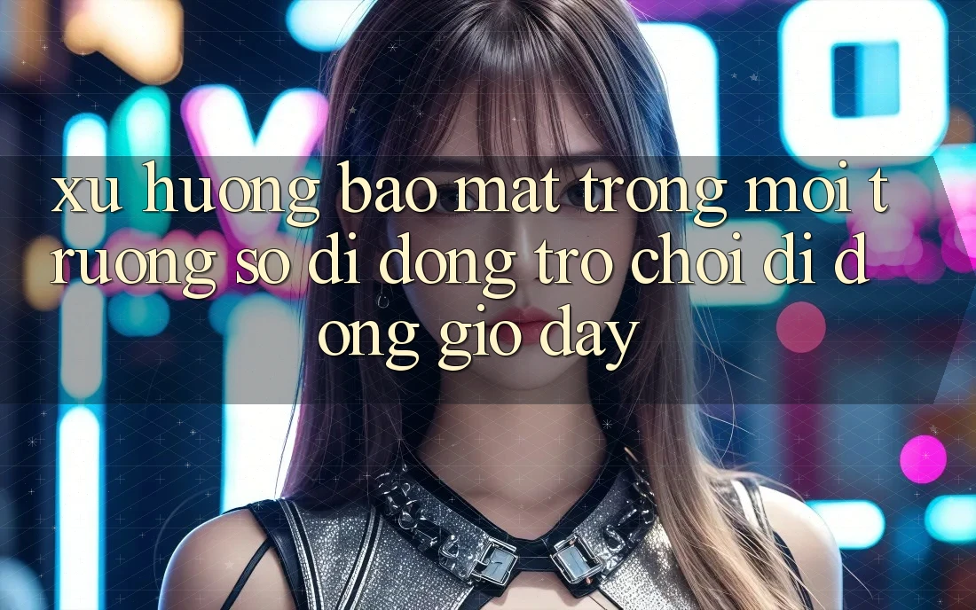 Xu Hướng Bảo Mật Trong Môi trường số di động Trò chơi Di Động Giờ đây