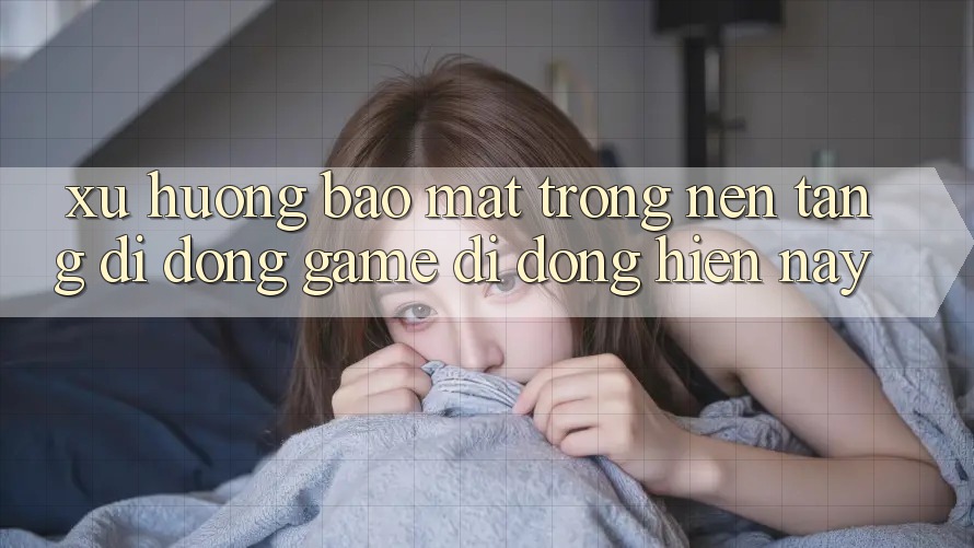 Xu Hướng Bảo Mật Trong Nền tảng di động Game Di Động Hiện Nay