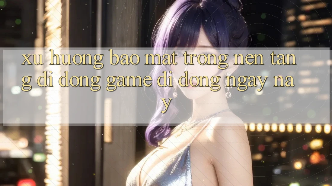 Xu Hướng Bảo Mật Trong Nền tảng di động Game Di Động Ngày nay