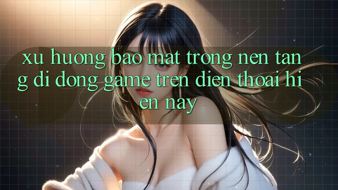 Xu Hướng Bảo mật Trong Nền tảng di động Game trên điện thoại Hiện Nay
