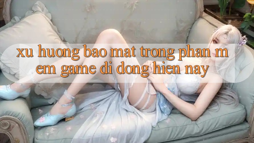 Xu Hướng Bảo Mật Trong Phần mềm Game Di Động Hiện Nay