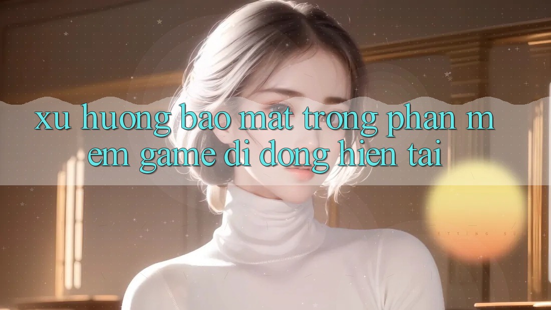 Xu Hướng Bảo Mật Trong Phần mềm Game Di Động Hiện tại