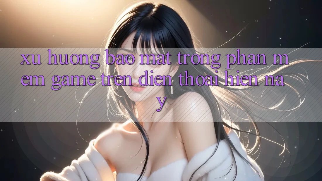 Xu Hướng Bảo Mật Trong Phần mềm Game trên điện thoại Hiện Nay