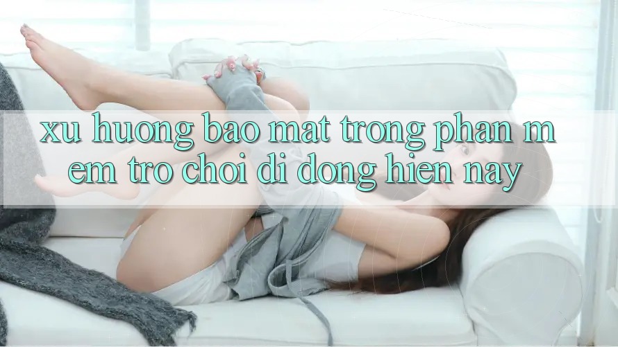 Xu Hướng Bảo Mật Trong Phần mềm Trò chơi Di Động Hiện nay