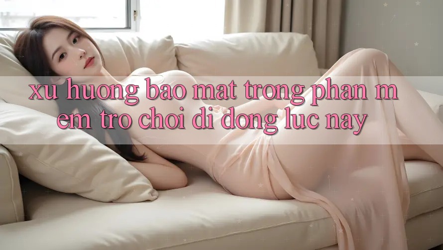Xu Hướng Bảo Mật Trong Phần mềm Trò chơi Di Động Lúc này
