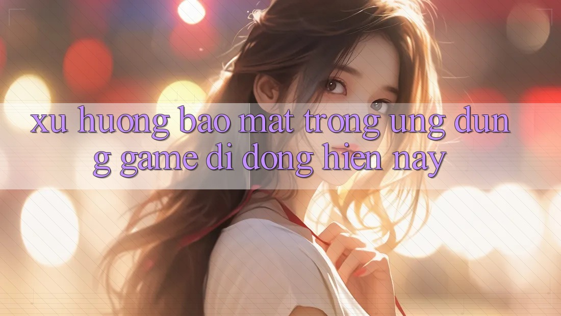 Xu Hướng Bảo Mật Trong Ứng Dụng Game Di Động Hiện Nay