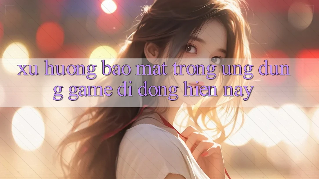 Xu Hướng Bảo Mật Trong Ứng Dụng Game Di Động Hiện Nay