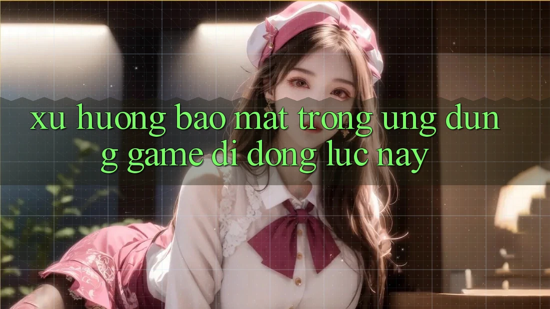 Xu Hướng Bảo Mật Trong Ứng Dụng Game Di Động Lúc này