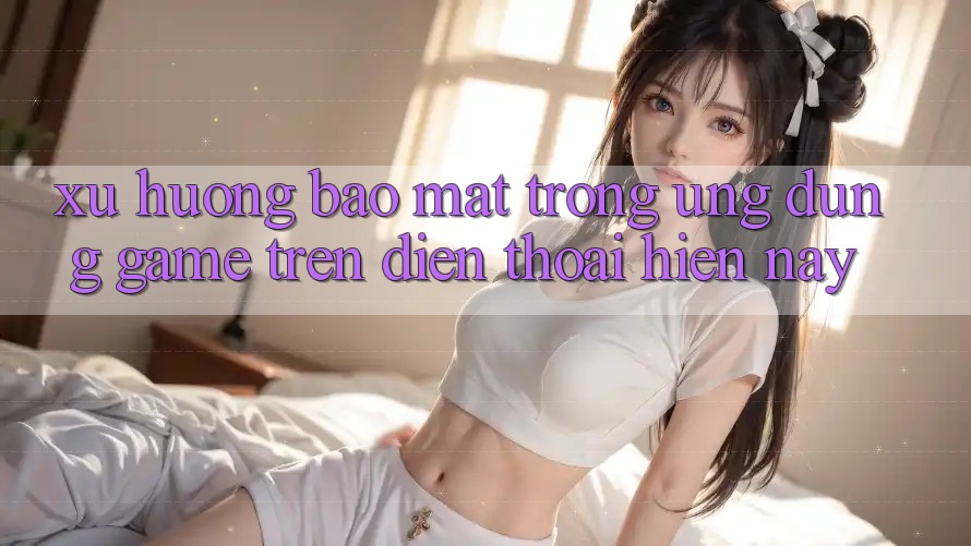 Xu Hướng Bảo Mật Trong Ứng Dụng Game trên điện thoại Hiện Nay