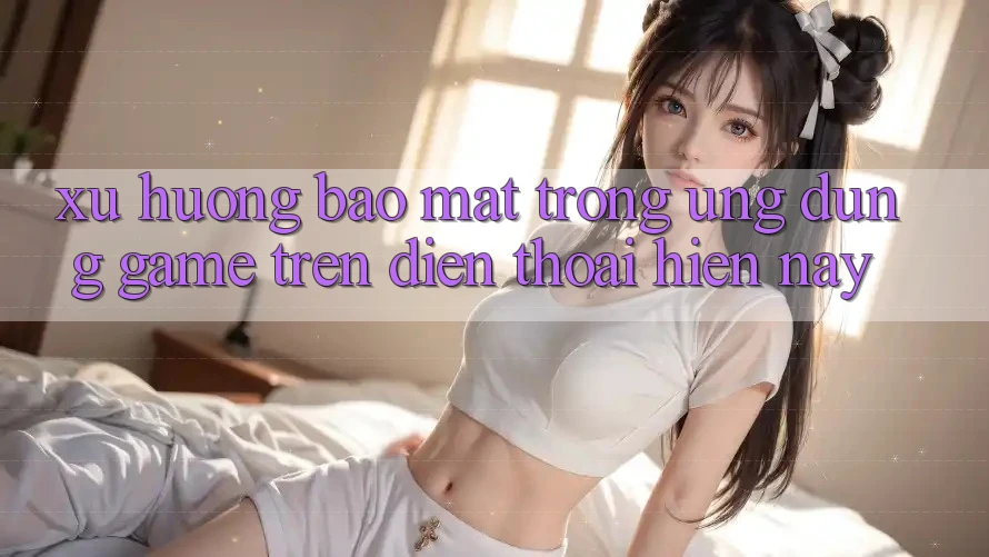 Xu Hướng Bảo Mật Trong Ứng Dụng Game trên điện thoại Hiện Nay
