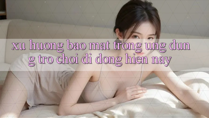 Xu Hướng Bảo Mật Trong Ứng Dụng Trò chơi Di Động Hiện nay