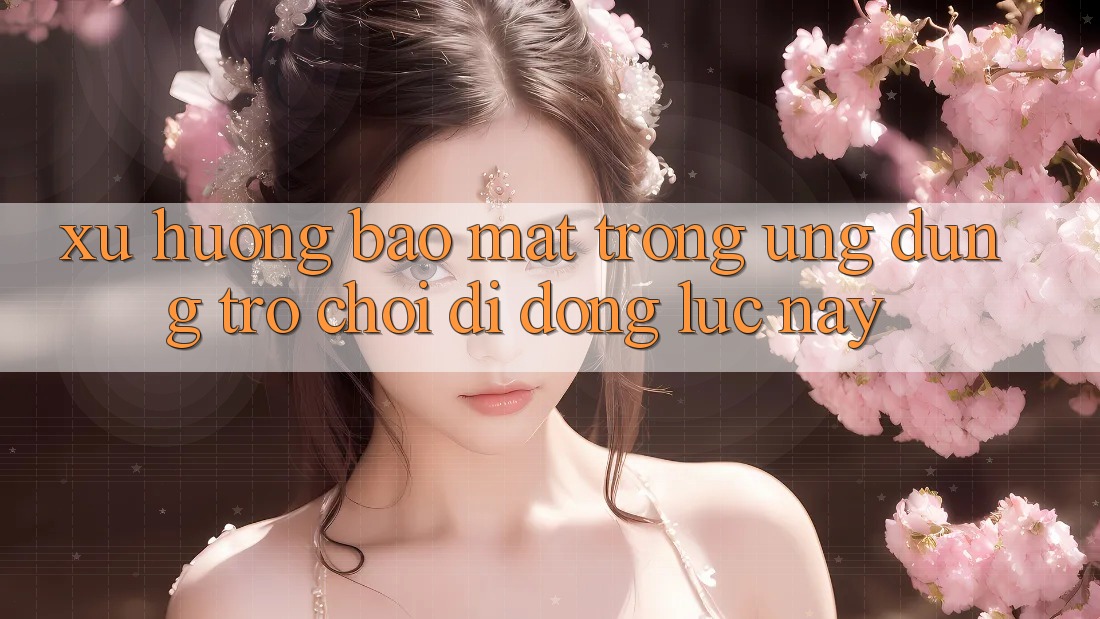 Xu Hướng Bảo Mật Trong Ứng dụng Trò chơi Di Động Lúc này