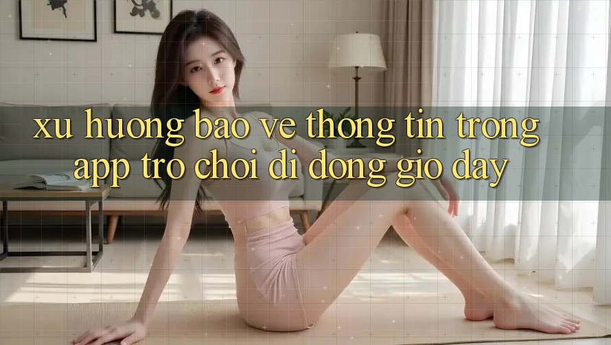 Xu Hướng Bảo vệ thông tin Trong App Trò chơi Di Động Giờ đây