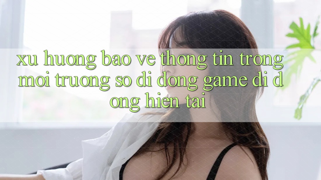 Xu Hướng Bảo vệ thông tin Trong Môi trường số di động Game Di Động Hiện tại