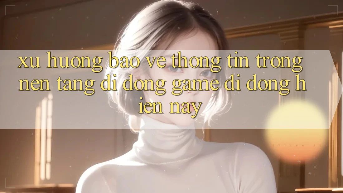 Xu Hướng Bảo vệ thông tin Trong Nền tảng di động Game Di Động Hiện nay