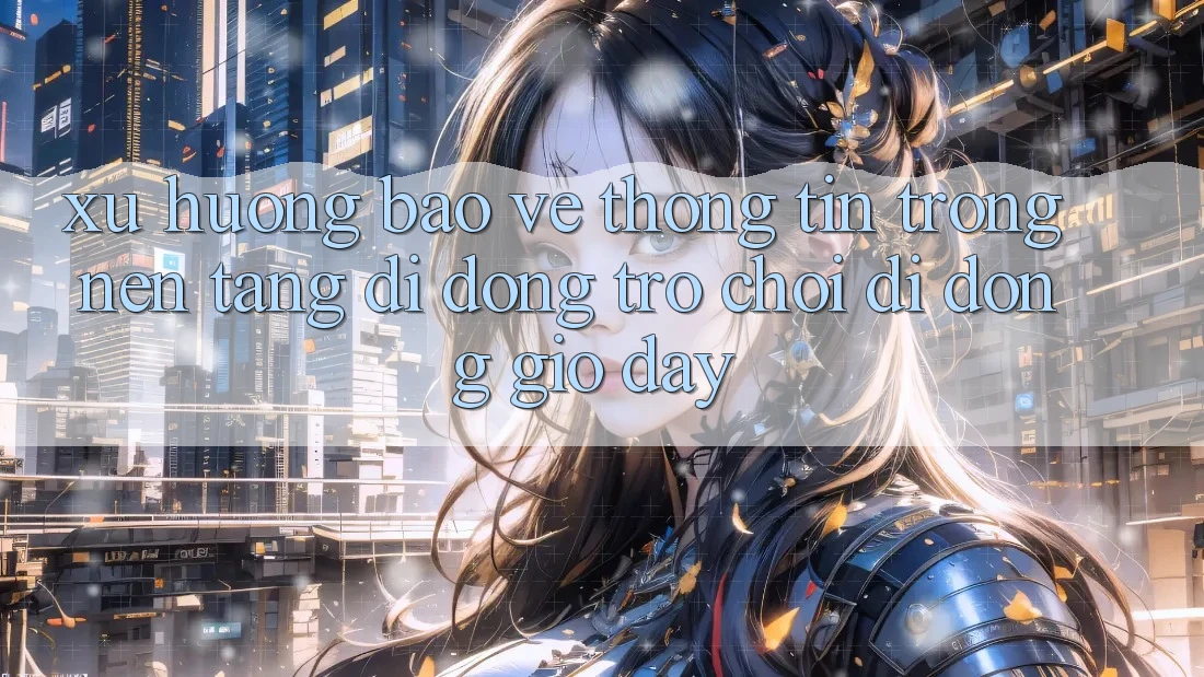 Xu Hướng Bảo vệ thông tin Trong Nền tảng di động Trò chơi Di Động Giờ đây