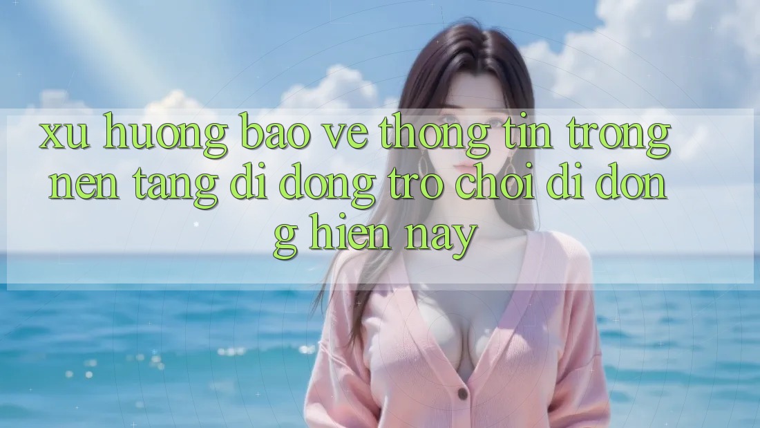 Xu Hướng Bảo vệ thông tin Trong Nền tảng di động Trò chơi Di Động Hiện Nay