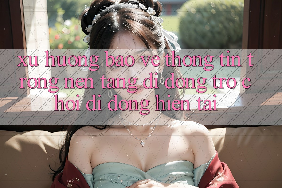 Xu Hướng Bảo vệ thông tin Trong Nền tảng di động Trò chơi Di Động Hiện tại