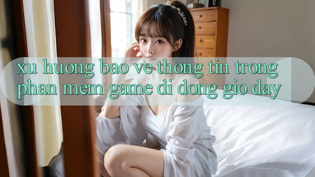Xu Hướng Bảo vệ thông tin Trong Phần mềm Game Di Động Giờ đây