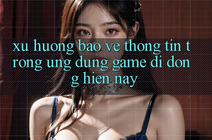 Xu Hướng Bảo vệ thông tin Trong Ứng Dụng Game Di Động Hiện Nay