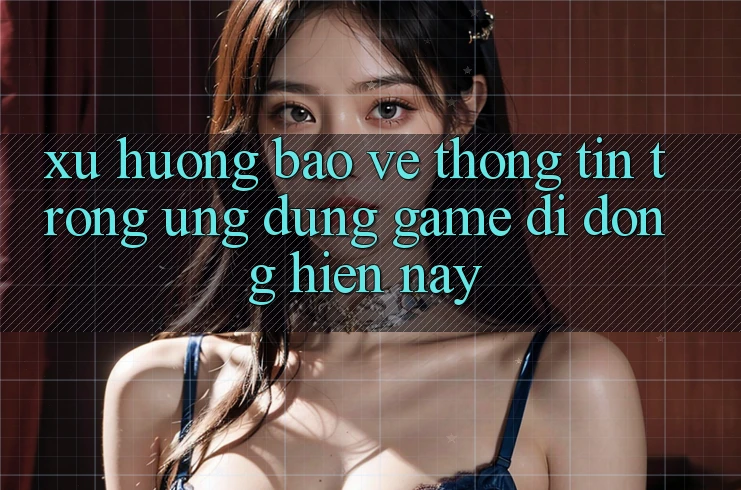 Xu Hướng Bảo vệ thông tin Trong Ứng Dụng Game Di Động Hiện Nay