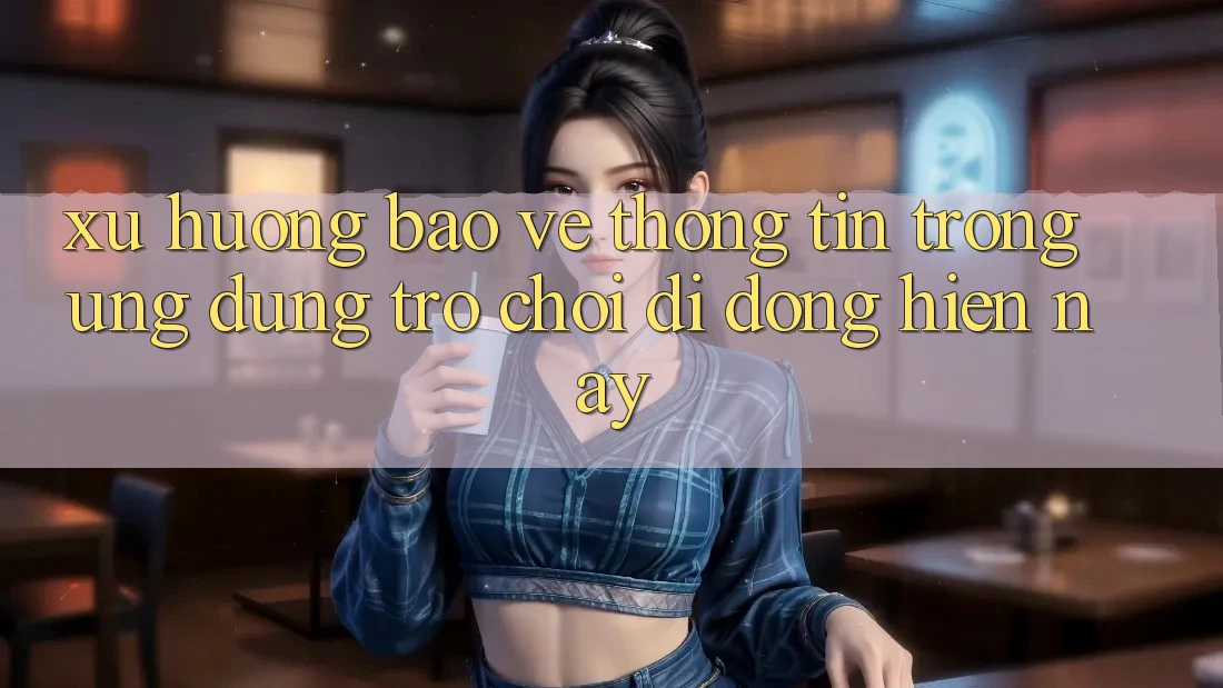 Xu Hướng Bảo vệ thông tin Trong Ứng Dụng Trò chơi di động Hiện nay