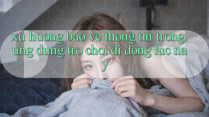 Xu Hướng Bảo vệ thông tin Trong Ứng Dụng Trò chơi Di Động Lúc này