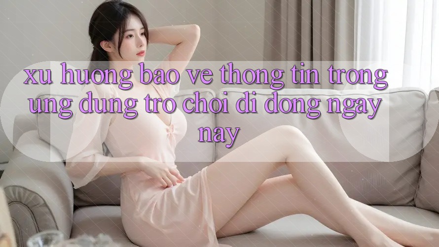 Xu Hướng Bảo vệ thông tin Trong Ứng Dụng Trò chơi Di Động Ngày nay