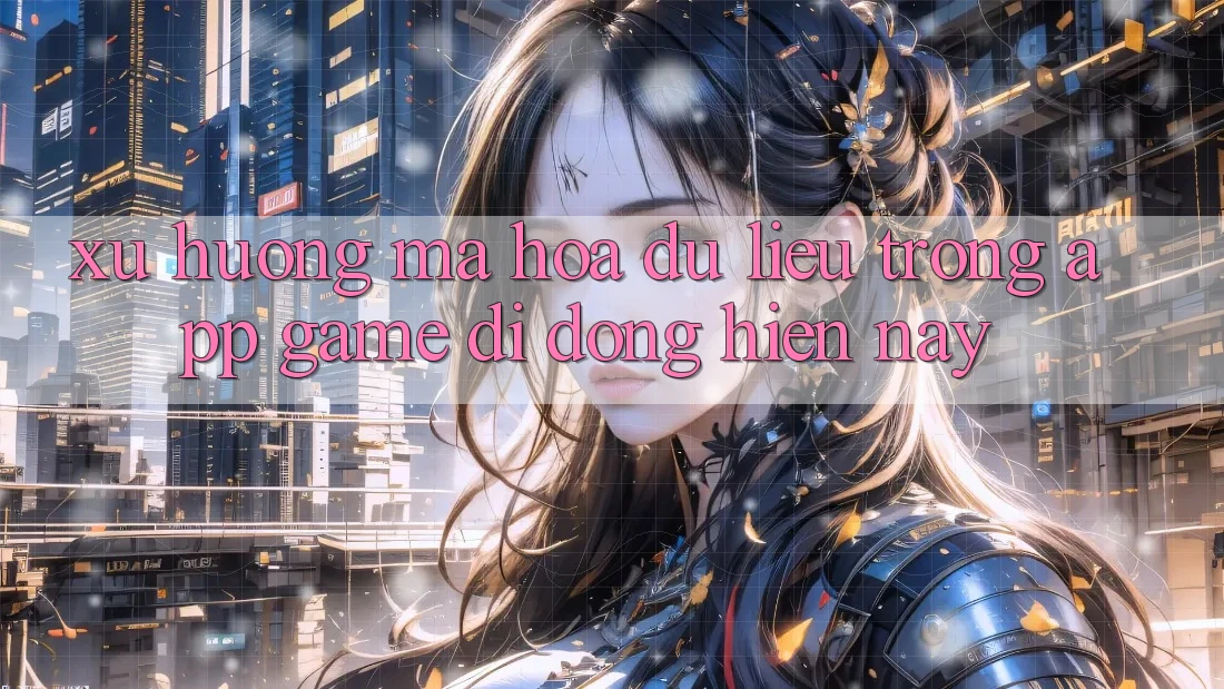 Xu Hướng Mã hóa dữ liệu Trong App Game Di Động Hiện nay