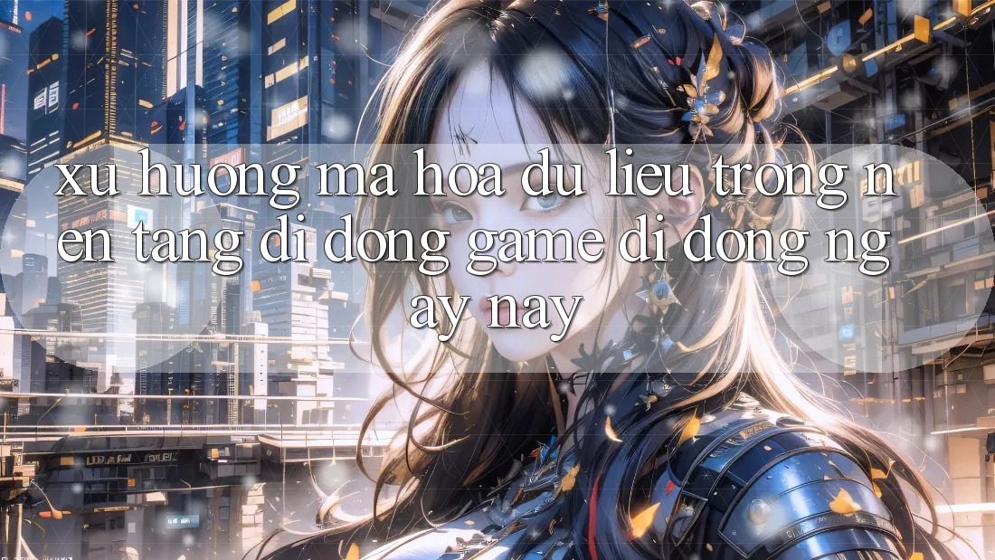 Xu Hướng Mã hóa dữ liệu Trong Nền tảng di động Game Di Động Ngày nay