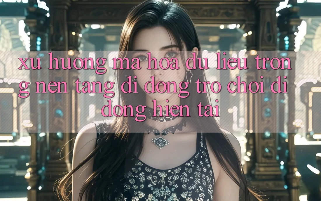 Xu Hướng Mã hóa dữ liệu Trong Nền tảng di động Trò chơi Di Động Hiện tại