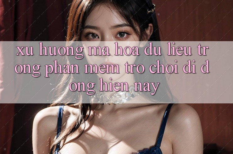 Xu Hướng Mã hóa dữ liệu Trong Phần mềm Trò chơi Di Động Hiện nay