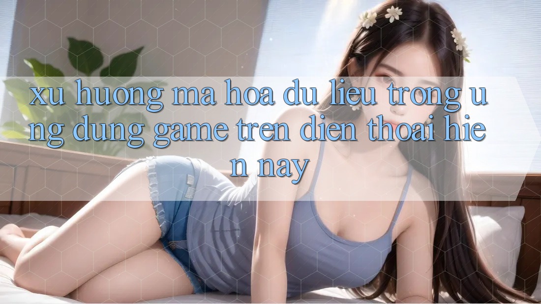Xu Hướng Mã hóa dữ liệu Trong Ứng Dụng Game trên điện thoại Hiện Nay