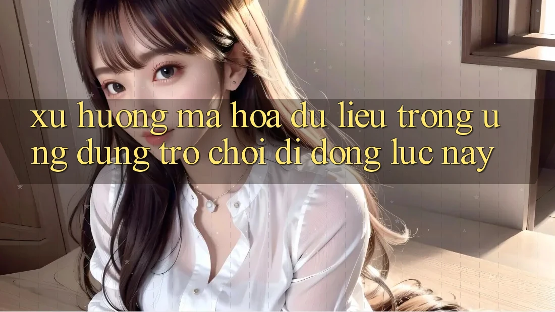 Xu Hướng Mã hóa dữ liệu Trong Ứng Dụng Trò chơi di động Lúc này
