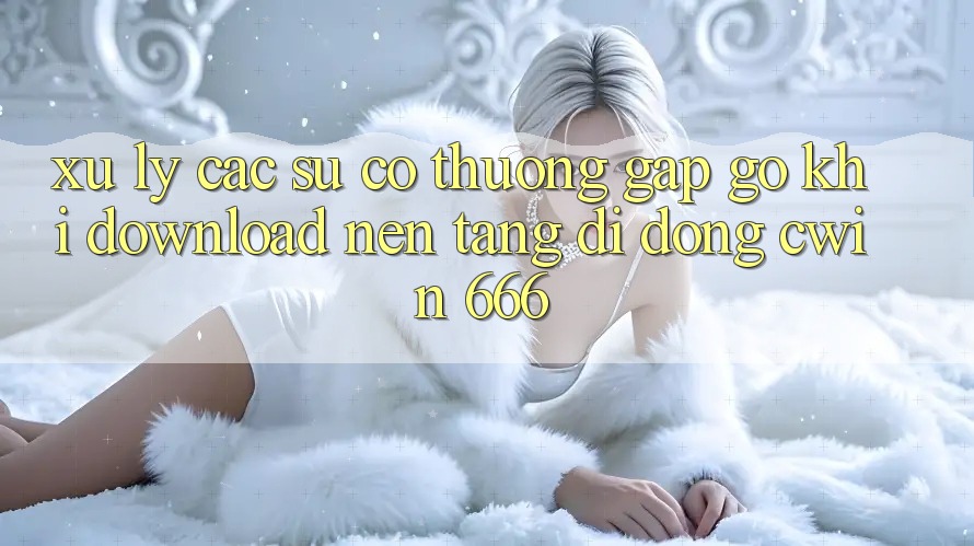 Xử Lý Các Sự Cố Thường Gặp gỡ Khi Download Nền tảng di động Cwin 666