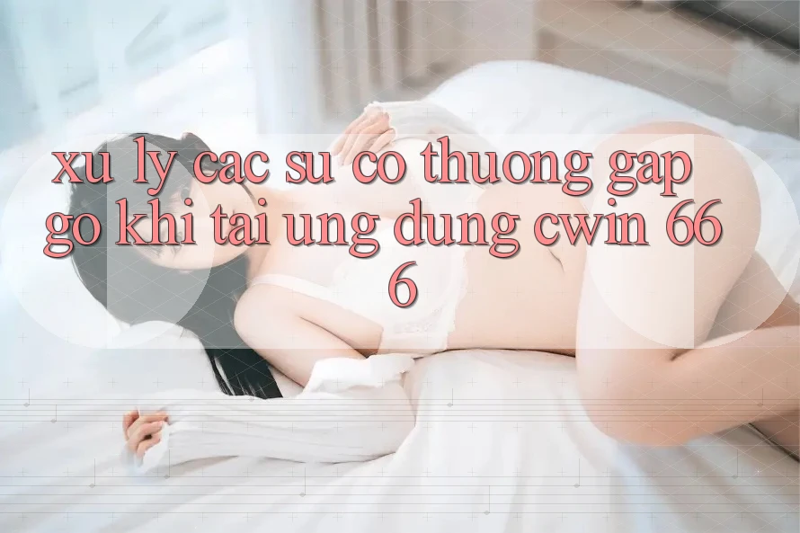 Xử Lý Các Sự Cố Thường Gặp gỡ Khi Tải Ứng dụng Cwin 666