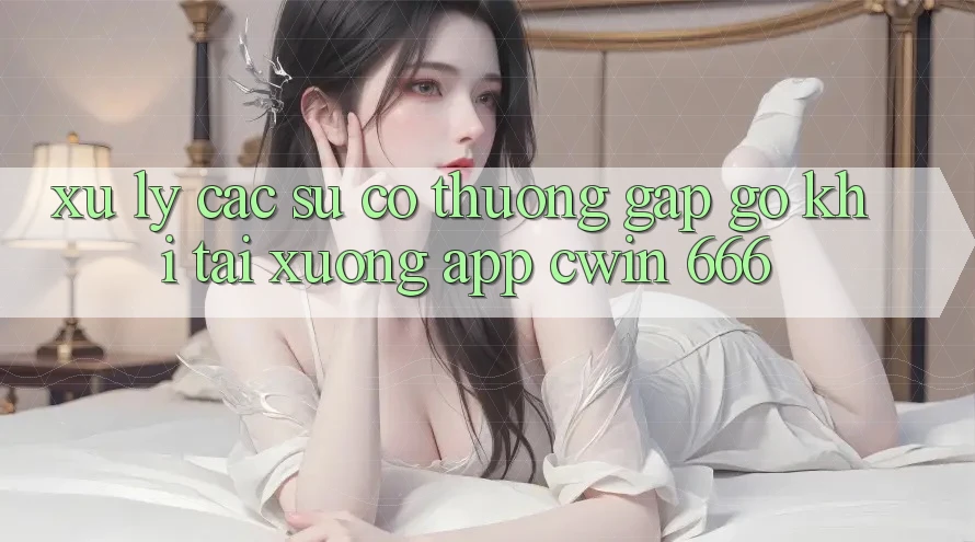 Xử Lý Các Sự Cố Thường Gặp gỡ Khi Tải xuống App Cwin 666