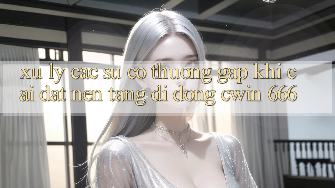 Xử Lý Các Sự Cố Thường Gặp Khi Cài Đặt Nền tảng di động Cwin 666