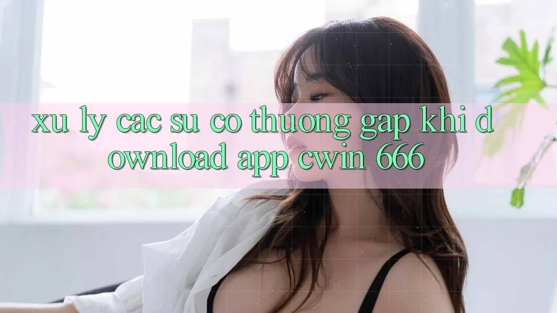 Xử Lý Các Sự Cố Thường Gặp Khi Download App Cwin 666