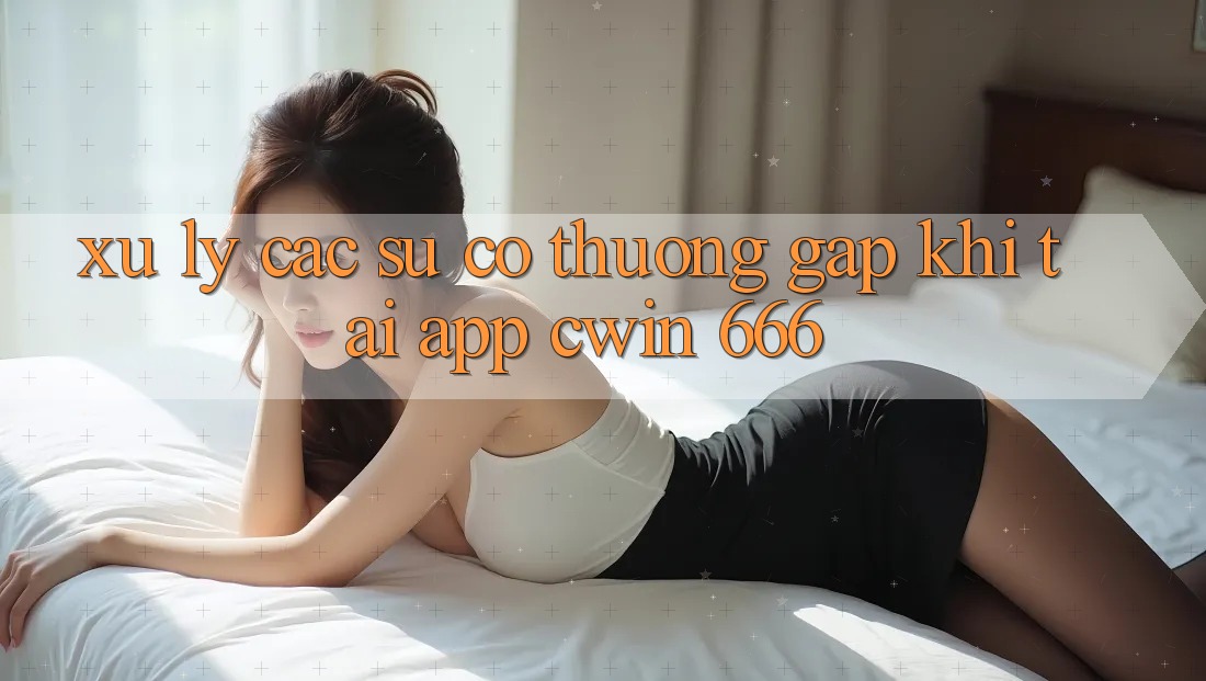 Xử Lý Các Sự Cố Thường Gặp Khi Tải App Cwin 666
