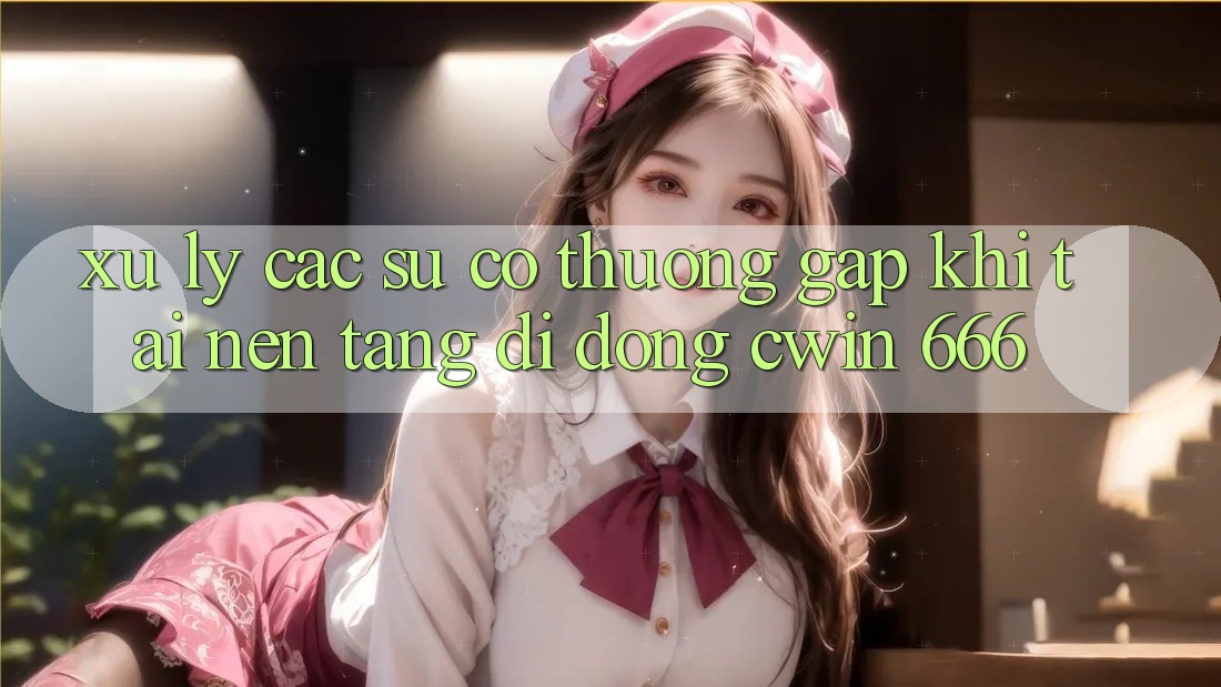 Xử Lý Các Sự Cố Thường Gặp Khi Tải Nền tảng di động Cwin 666