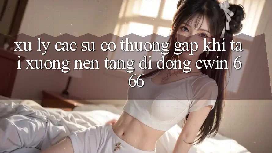 Xử Lý Các Sự Cố Thường Gặp Khi Tải xuống Nền tảng di động Cwin 666