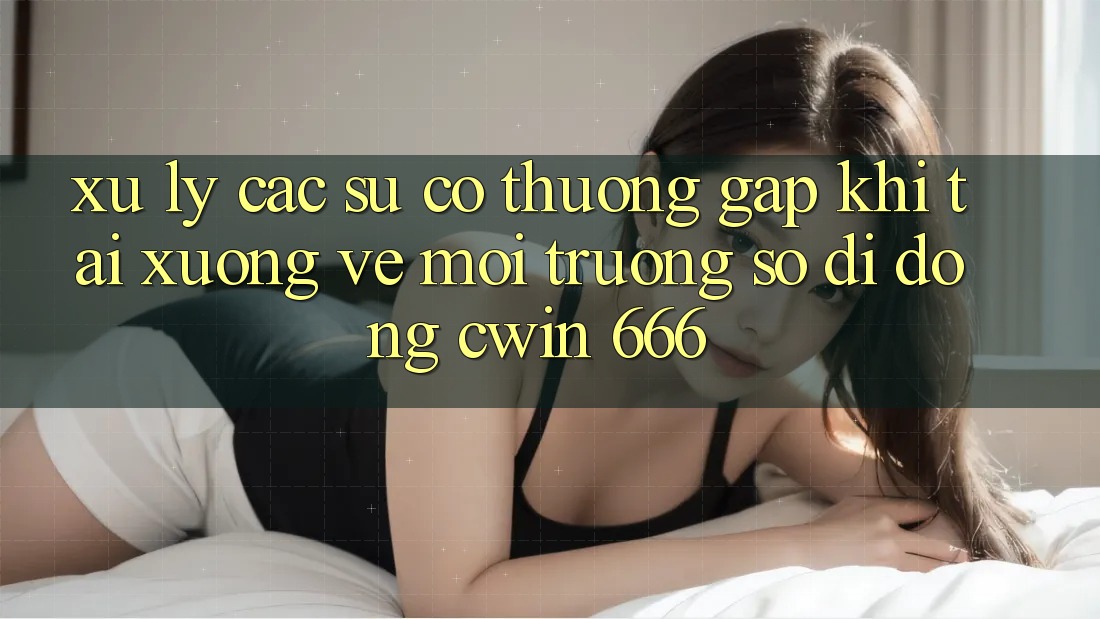 Xử Lý Các Sự Cố Thường Gặp Khi Tải xuống về Môi trường số di động Cwin 666