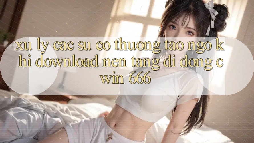 Xử Lý Các Sự Cố Thường Tao ngộ Khi Download Nền tảng di động Cwin 666