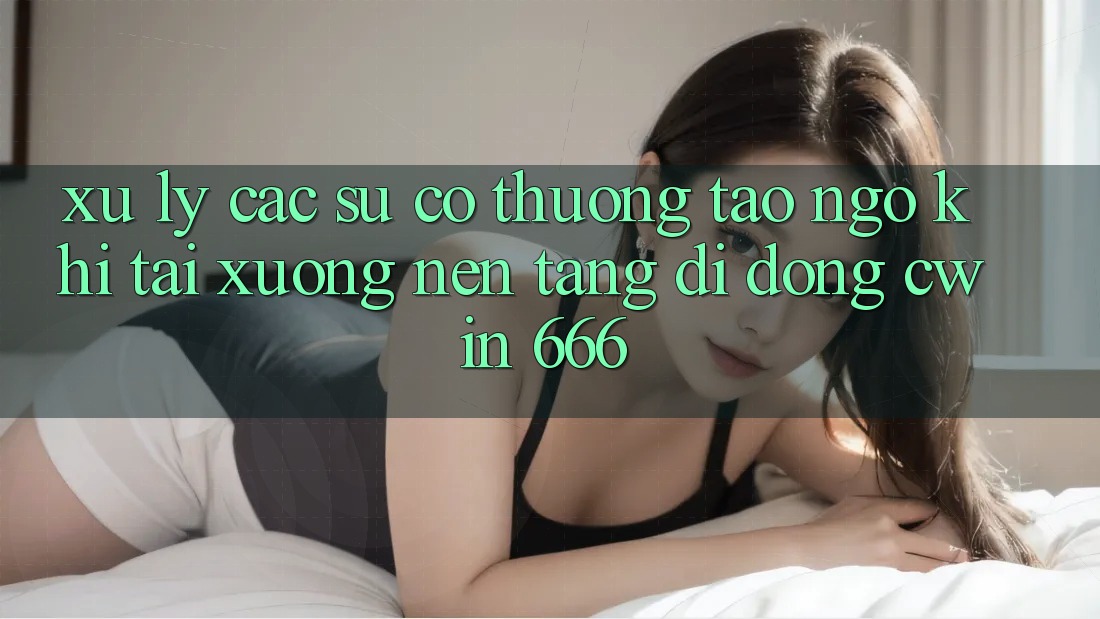 Xử Lý Các Sự Cố Thường Tao ngộ Khi Tải xuống Nền tảng di động Cwin 666